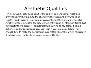 Aesthetic Qualities
I think my work looks good as all of the colours come together nicely and
aren't too over the top. Also the characters that I created a very well put
together and I spent a lot of time designing them. I think my work was also
creative because I created the different objectives and all of the obstacles that
were put into the game. If I could improve anything on my game, it would
definitely be the background because I kept it very simple as I didn’t have
enough time to make the background look better. I Probably would of changed
it to have clouds in the sky or something else like that.
 