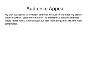 Audience Appeal
My product appeals to my target audience because I have made my designs
simple but then I spent more time on the animation. I think my audience
would rather have a simple design but then make the game a little bit more
complicated.
 