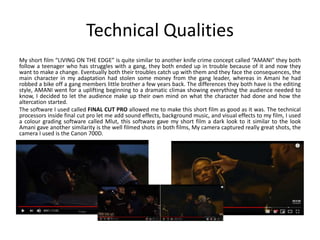 Technical Qualities
My short film “LIVING ON THE EDGE” is quite similar to another knife crime concept called “AMANI” they both
follow a teenager who has struggles with a gang, they both ended up in trouble because of it and now they
want to make a change. Eventually both their troubles catch up with them and they face the consequences, the
main character in my adaptation had stolen some money from the gang leader, whereas in Amani he had
robbed a bike off a gang members little brother a few years back. The differences they both have is the editing
style, AMANI went for a uplifting beginning to a dramatic climax showing everything the audience needed to
know, I decided to let the audience make up their own mind on what the character had done and how the
altercation started.
The software I used called FINAL CUT PRO allowed me to make this short film as good as it was. The technical
processors inside final cut pro let me add sound effects, background music, and visual effects to my film, I used
a colour grading software called Mlut, this software gave my short film a dark look to it similar to the look
Amani gave another similarity is the well filmed shots in both films, My camera captured really great shots, the
camera I used is the Canon 700D.
 