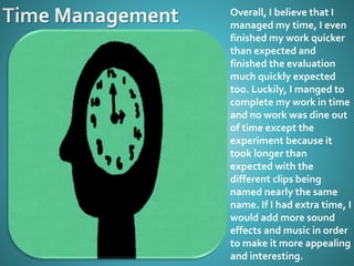 Overall, I believe that I
managed my time, I even
finished my work quicker
than expected and
finished the evaluation
much quickly expected
too. Luckily, I manged to
complete my work in time
and no work was dine out
of time except the
experiment because it
took longer than
expected with the
different clips being
named nearly the same
name. If I had extra time, I
would add more sound
effects and music in order
to make it more appealing
and interesting.
 
