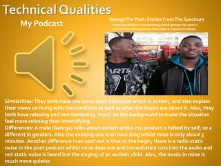 https://audioboom.com/posts/3318676-george-the-poet-s-
stories-from-the-spectrum-bbc-radio-1-s-stories?t=0%20
GeorgeThe Poet: Stories FromThe Spectrum
My Podcast
Similarities:They both have the same topic discussed which is autism, and also explain
their views on living with the condition as well as what the basics are about it. Also, they
both have relaxing and non hardening music on the background to make the situation
feel more relaxing than intensifying.
Differences: A male (George) talks about autism whilst my product is talked by self, so a
different in genders. Also the existing one is an hour long whilst mine is only about 5
minutes. Another difference I can spot out is that at the begin, there is a radio static
noise in the poet podcast whilst mine does not and immediately cuts into the audio and
not static noise is heard but the singing of an autistic child. Also, the music in mine is
much more quieter.
 
