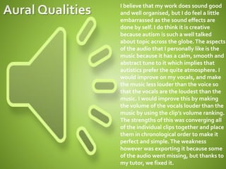 I believe that my work does sound good
and well organised, but I do feel a little
embarrassed as the sound effects are
done by self. I do think it is creative
because autism is such a well talked
about topic across the globe.The aspects
of the audio that I personally like is the
music because it has a calm, smooth and
abstract tune to it which implies that
autistics prefer the quite atmosphere. I
would improve on my vocals, and make
the music less louder than the voice so
that the vocals are the loudest than the
music. I would improve this by making
the volume of the vocals louder than the
music by using the clip’s volume ranking.
The strengths of this was converging all
of the individual clips together and place
them in chronological order to make it
perfect and simple.The weakness
however was exporting it because some
of the audio went missing, but thanks to
my tutor, we fixed it.
 