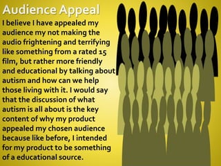 I believe I have appealed my
audience my not making the
audio frightening and terrifying
like something from a rated 15
film, but rather more friendly
and educational by talking about
autism and how can we help
those living with it. I would say
that the discussion of what
autism is all about is the key
content of why my product
appealed my chosen audience
because like before, I intended
for my product to be something
of a educational source.
 