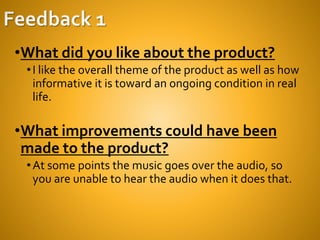 •What did you like about the product?
•I like the overall theme of the product as well as how
informative it is toward an ongoing condition in real
life.
•What improvements could have been
made to the product?
•At some points the music goes over the audio, so
you are unable to hear the audio when it does that.
 