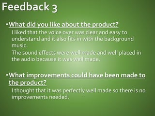 •What did you like about the product?
I liked that the voice over was clear and easy to
understand and it also fits in with the background
music.
The sound effects were well made and well placed in
the audio because it was well made.
•What improvements could have been made to
the product?
I thought that it was perfectly well made so there is no
improvements needed.
 
