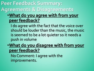 •What do you agree with from your
peer feedback?
I do agree with the fact that the voice over
should be louder than the music, the music
is seemed to be a lot quieter so it needs a
push in volume
•What do you disagree with from your
peer feedback?
No Comment: I agree with the
improvements.
 