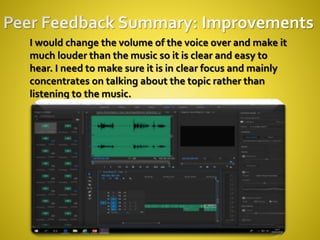 I would change the volume of the voice over and make it
much louder than the music so it is clear and easy to
hear. I need to make sure it is in clear focus and mainly
concentrates on talking about the topic rather than
listening to the music.
 