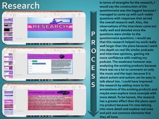 P
R
O
C
E
S
S
In terms of strengths for the research, I
would say the construction of the
questionnaire was the biggest because I
managed to come up with such viable
questions with responses that served
the overall research well. Also, the
observations of the interviews came out
really well and detailed since the
questions were similar to the
questionnaire questions. I would say
that this research helped my work really
well larger than the plans because I went
into depth on real life similar podcasts
and interview opinions, gaining me
more confidence with making my
podcast.The weakness however was
analysing the existing products because
there was no a lot to comment on only
the music and the topic because it is
about autism and autism can be easy to
talk about too. I could have improved
the research by adding more to the
annotations of the existing products and
maybe even explore more example with
more detail.To be honest, the research
has a greater effect than the plans upon
my product because I’m now delving
into more detail and explore real ones
and pick out common elements that
they all have.
 