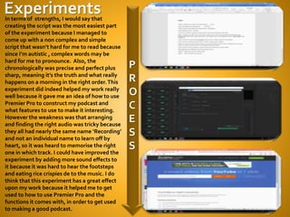 P
R
O
C
E
S
S
In terms of strengths, I would say that
creating the script was the most easiest part
of the experiment because I managed to
come up with a non complex and simple
script that wasn’t hard for me to read because
since I’m autistic , complex words may be
hard for me to pronounce. Also, the
chronologically was precise and perfect plus
sharp, meaning it’s the truth and what really
happens on a morning in the right order.This
experiment did indeed helped my work really
well because it gave me an idea of how to use
Premier Pro to construct my podcast and
what features to use to make it interesting.
However the weakness was that arranging
and finding the right audio was tricky because
they all had nearly the same name ‘Recording’
and not an individual name to learn off by
heart, so it was heard to memorise the right
one in which track. I could have improved the
experiment by adding more sound effects to
it because it was hard to hear the footsteps
and eating rice crispies de to the music. I do
think that this experiment has a great effect
upon my work because it helped me to get
used to how to use Premier Pro and the
functions it comes with, in order to get used
to making a good podcast.
 