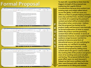 P
R
O
C
E
S
S
To start off, I would like to think that the
biggest strength of the proposal was
explaining the Legal & Ethical
Considerations because since autism is an
existing topic and widely talked about
across the globe, it will not cause any
offence as there is people helping autistics
every day and their lives.Another strength
I can think of is explaining the podcast’s
content and what will be included within
the product when constructed. I believe
that the proposal has backed up the
product really well because it was basically
an formal explanation of what to expect
within the product and the promising
content that will be involved. In terms of
weaknesses however, it was explaining the
audience range because I wanted my
podcast to become some form of
educational source, but not confusing for
young ones, so I verified it to ending
primary school age to beyond. I could
improve the proposal by adding more
content about the genre I used as well as
the working title of the product and give it
more of an exciting name and not plain
and boring.This proposal defiantly has a
great effect upon my work because it
helped me feel more confident with the
idea I went forward with and feel more
guaranteed on it’s liking and content.
 