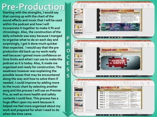 P
R
O
C
E
S
S
Starting with the strengths, I would say
that coming up with the chart of the
sound effects and music that I will be used
within the podcast and how I will
incorporate it together to make it fit and
chronologic. Also, the construction of the
daily schedule was easy because I manged
to organise what to do on each day and
surprisingly, I got it done much quicker
than expected. I would say that the pre
production did back up my work really
well because I gained more confidence on
time limits and what I can use to make the
podcast as it is today. Also, it made me
organised and ready for construction. The
weakness however was explaining the
possible issues that may be encountered
along the way and how to solve them if
needed. I could improve by adding more
to the music chart by selecting another
song and the process I will use on Premier
Pro, as well as more health and safety
contents I could face.This process has a
huge effect upon my work because it
helped me feel more organised about my
work and prepared for what I need to do
when the time came.
 