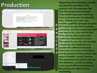P
R
R
O
C
E
S
S
Beginning with strengths, I would
say that the assembly of the
podcast with the separate clips
was the easiest part because I
knew which clips were which by
heart and were easy to assemble.
Also, finding the music was
another qualified strength because
all I had to do was find a suitable
converter, and the converting itself
was easy to do, just add the link
then wait for the process until
100% then download it to your
files ready to use, this was so easy.
I would say the weakness was
explain the reflection because
there was not much to talk about
and the process of the podcast was
easy to handle. I could improve
this production by adding more to
the reflection, as well as adding
more sound effects and music to
the podcast to make it more
interesting.
 