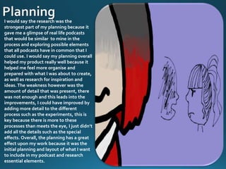 I would say the research was the
strongest part of my planning because it
gave me a glimpse of real life podcasts
that would be similar to mine in the
process and exploring possible elements
that all podcasts have in common that I
could use. I would say my planning overall
helped my product really well because it
helped me feel more organise and
prepared with what I was about to create,
as well as research for inspiration and
ideas. The weakness however was the
amount of detail that was present, there
was not enough and this leads into the
improvements, I could have improved by
adding more detail to the different
process such as the experiments, this is
key because there is more to these
processes than meets the eye, I just didn’t
add all the details such as the special
effects. Overall, the planning has a great
effect upon my work because it was the
initial planning and layout of what I want
to include in my podcast and research
essential elements.
 