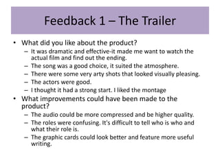 Feedback 1 – The Trailer
• What did you like about the product?
– It was dramatic and effective-it made me want to watch the
actual film and find out the ending.
– The song was a good choice, it suited the atmosphere.
– There were some very arty shots that looked visually pleasing.
– The actors were good.
– I thought it had a strong start. I liked the montage
• What improvements could have been made to the
product?
– The audio could be more compressed and be higher quality.
– The roles were confusing. It's difficult to tell who is who and
what their role is.
– The graphic cards could look better and feature more useful
writing.
 