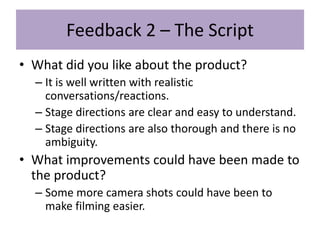 Feedback 2 – The Script
• What did you like about the product?
– It is well written with realistic
conversations/reactions.
– Stage directions are clear and easy to understand.
– Stage directions are also thorough and there is no
ambiguity.
• What improvements could have been made to
the product?
– Some more camera shots could have been to
make filming easier.
 