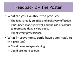 Feedback 2 – The Poster
• What did you like about the product?
– The idea is really creative and looks very effective.
– It has been made very well and the use of colours
to represent ideas is very good.
– It looks very professional.
• What improvements could have been made to
the product?
– Could be more eye-catching.
– Could use more colours.
 