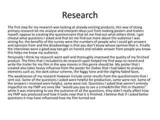 Research
The first step for my research was looking at already existing products, this way of doing
primary research let me analyse and interpret ideas just from looking posters and trailers
myself; oppose to creating the questionnaire that let me find out what others think. I got
choose what questions I asked and that let me find out more about the audience I was
aiming for, the benefits of the survey were the numbers of people who I could get answers
and opinions from and the disadvantage is that you don’t know whose opinion that is. Finally
the interviews were a good way too get an honest and reliable answer from people you know
this helps me know my audience.
Personally I think my research went well and thoroughly improved the quality of my finished
product. The films that I included to do research upon helped me find ways to record and
write the trailer for my film in the way movies in this genre should be. My poster that I
created also takes heavy influence from the poster for Zodiac that I had taken to analyse,
elements such as; the dark colour scheme, the foggy tone and the slightly faded faces.
The weaknesses of my research however include some results from the questionnaire that I
sent out. Some of the questions I asked were helpful for production, some were not. Some of
the answers I received were helpful, some were not. Questions I asked that weren’t entirely
impactful on my FMP are ones like “would you pay to see a crime&thriller film in theatres”
while it was interesting to see the outcome of all the questions, they didn’t really affect how
my FMP was produced and how it looks now that it is finished. I believe that if I asked better
questions it may have influenced how my film turned out.
 