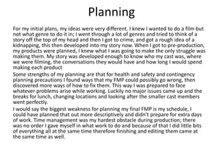 Planning
For my initial plans, my ideas were very different. I knew I wanted to do a film but
not what genre to do it in; I went through a lot of genres and tried to think of a
story off the top of my head and then I got to crime, and got a rough idea of a
kidnapping, this then developed into my story now. When I got to pre-production,
my products were planned, I knew what I was going to make the only struggle was
making them. My story was developed enough to know who my cast was, where
we were filming, the conversations they would have and how long I would spend
making each product
Some strengths of my planning are that for health and safety and contingency
planning precautions I found ways that my FMP could possibly go wrong, then
discovered more ways of how to fix them. This way I was prepared to face
whatever problems arise while working. Luckily no major issues came up and the
breaks for lunch, changing locations and looking after the smaller cast members
went perfectly.
I would say the biggest weakness for planning my final FMP is my schedule, I
could have planned that out more descriptively and didn’t prepare for extra days
of work. Time management was my hardest obstacle during production; there
was no order I gave myself in what work to do and because of that I did little bits
of everything all at the same time therefore finishing and editing them came at
the same time as well.
 