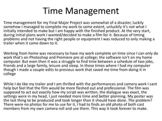 Time Management
Time management for my Final Major Project was somewhat of a disaster, luckily
somehow I managed to complete my work to some extent, unluckily it’s not what I
initially intended to make but I am happy with the finished product. At the very start,
during initial plans work I wanted/decided to make a film for it. Because of timing
problems and not having the right people or equipment I was reduced to only making a
trailer when it came down to it.
Working from home was necessary to have my work complete on time since I can only do
work that’s on Photoshop and Premiere pro at college; the software isn’t on my home
computer. But even then it was a struggle to find time between a schedule of two jobs,
friends and a large family, leisure and sleep. In those times where I had my computer
though I made a couple edits to previous work that saved me time from doing it in
college
While I do like my trailer and I am thrilled with the performances and camera work I cant
help but feel that the film would be more fleshed out and professional. The film was
supposed to act out exactly how my script was written, the dialogue was exact, the
settings were in my head, I just needed more time and better planning. My poster was
the last thing to be produced and took longer than it should have done. The problem?
There were no photos for me to use for it, I had to finds an old photo of both cast
members from my own camera roll and use them. This way it took forever to make.
 