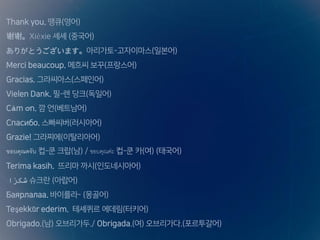 Thank you. 땡큐(영어)
谢谢。Xièxie 셰셰 (중국어)
ありがとうございます。아리가토-고자이마스(일본어)
Merci beaucoup. 메흐씨 보꾸(프랑스어)
Gracias. 그라씨아스(스페인어)
Vielen Dank. 필-렌 당크(독일어)
Cảm ơn. 깜 언(베트남어)
Спасибо. 스빠씨버(러시아어)
Grazie! 그라찌에(이탈리아어)
ขอบคุณครับ 컵-쿤 크랍(남) / ขอบคุณค่ะ 컵-쿤 카(여) (태국어)
Terima kasih. 뜨리마 까시(인도네시아어)
‫ا‬ً‫شكر‬ 슈크란 (아랍어)
Баярлалаа. 바이를라- (몽골어)
Teşekkür ederim. 테셰퀴르 에데림(터키어)
Obrigado.(남) 오브리가두./ Obrigada.(여) 오브리가다.(포르투갈어)
 