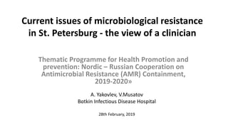 Current issues of microbiological resistance
in St. Petersburg - the view of a clinician
Thematic Programme for Health Promotion and
prevention: Nordic – Russian Cooperation on
Antimicrobial Resistance (AMR) Containment,
2019-2020»
A. Yakovlev, V.Musatov
Botkin Infectious Disease Hospital
28th February, 2019
 