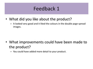 Feedback 1
• What did you like about the product?
– It looked very good and it liked the colours in the double page spread
images.
• What improvements could have been made to
the product?
– You could have added more detail to your product.
 
