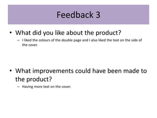 Feedback 3
• What did you like about the product?
– I liked the colours of the double page and I also liked the text on the side of
the cover.
• What improvements could have been made to
the product?
– Having more text on the cover.
 
