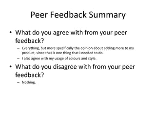 Peer Feedback Summary
• What do you agree with from your peer
feedback?
– Everything, but more specifically the opinion about adding more to my
product, since that is one thing that I needed to do.
– I also agree with my usage of colours and style.
• What do you disagree with from your peer
feedback?
– Nothing.
 