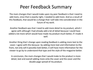 Peer Feedback Summary
The main changes that I would make upon my peer feedback is that I need to
add more, since that is exactly right, I needed to add more. And as a result of
this feedback, that would be a change that I will take into consideration in the
future of my work.
Another feedback was that I need to add more detail to my product, which I
agree with although I had already add a lot of detail because I could have
added a lot more which would have made my product much better, if I made it
well.
Another thing that I change upon reading feedback is adding more text to the
cover. I agree with this because by adding more text and information to the
front, not only will it possibly look better, it will have more information for the
viewer to go by to understand that type and the style of the magazine better.
In conclusion, the main changes that I would make to the product is more
detail, text and overall adding more onto the cover and the cover and the
double page spread of my product.
 