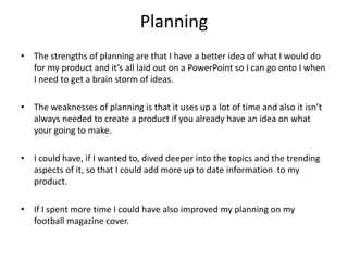 Planning
• The strengths of planning are that I have a better idea of what I would do
for my product and it’s all laid out on a PowerPoint so I can go onto I when
I need to get a brain storm of ideas.
• The weaknesses of planning is that it uses up a lot of time and also it isn’t
always needed to create a product if you already have an idea on what
your going to make.
• I could have, if I wanted to, dived deeper into the topics and the trending
aspects of it, so that I could add more up to date information to my
product.
• If I spent more time I could have also improved my planning on my
football magazine cover.
 