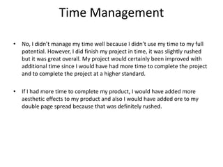 Time Management
• No, I didn’t manage my time well because I didn’t use my time to my full
potential. However, I did finish my project in time, it was slightly rushed
but it was great overall. My project would certainly been improved with
additional time since I would have had more time to complete the project
and to complete the project at a higher standard.
• If I had more time to complete my product, I would have added more
aesthetic effects to my product and also I would have added ore to my
double page spread because that was definitely rushed.
 