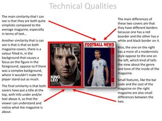 Technical Qualities
The main similarity that I can
see is that they are both quite
simplistic compared to the
average magazine, especially
in terms of text…
Another similarity that is can
see is that is that on both
magazine covers, there is a
colour filled in, in the
background that causes a
focus on the figure in the
foreground, oppose to if there
was a complex background,
where it wouldn’t make the
player stand out as much.
The final similarity is that both
covers have put a title at the
top, with info under and/or
text above it, so that the
viewer can understand and
notice what the magazine is
about.
The main differences of
these two covers are that
they have different borders
because one has a red
boarder and the other has a
white and black border on it.
Also, the one on the right
has a more of a modernistic
style oppose to the one on
the left, which kind of tells
the view about the genre
and tone of the inside of the
magazine.
Small features, like the bar
code and the cost of the
magazine on the right
magazine are also small
differences between the
two.
 
