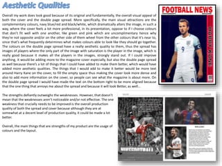Overall my work does look good because of its original and fundamentally, the overall visual appeal of
both the cover and the double page spread. More specifically, the main visual attractions are the
complementary colours, navy blue/red and black/white, which dramatically alters the image, in such a
way, where the cover feels a lot more professional, in its presentation, oppose to if I choose colours
that don’t fit well with one another, like green and pink which are uncomplimentary hence why
they’re not opposite and/or on the other side of them wheel from the other colours that it’s near to,
since that’s what frequently determines what makes colours able to look like they should go together.
The colours on the double page spread have a really aesthetic quality to them, thus the spread has
images of players where the only part of the image with saturation is the player in the image, which is
really good because it makes all the players in the images, strongly stand out. If I could improve
anything, it would be adding more to the magazine cover especially, but also the double page spread
as well because there’s a lot of things that I could have added to make them better, which would have
added more aesthetic qualities. The things that I would add to make it better would be more text
around Harry Kane on the cover, to fill the empty space thus making the cover look more dense and
also to add more information on the cover, so people can see what the magazine is about more. On
the double page spread I would have made the text on the bottom right to be more aligned because
that the one thing that annoys me about the spread and because it will look Better, as well…
The strengths defiantly outweighs the weaknesses. However, that doesn’t
mean that the weaknesses aren’t noticeable and/or not effective. The one
weakness that crucially needs to be improved is the overall production
quality of both the spread and cover because although they are at
somewhat at a decent level of production quality, it could be made a lot
better.
Overall, the main things that are strengths of my product are the usage of
colours and the layout.
 