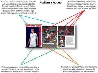 The main reason why this would be appealing is
because football is the most popular sport in the
world which is what it would appeal to audiences.
The aesthetic quality of the cover will certainly
appeal to my target audience because it’s
good usage of colours and layout design.
Also because the magazine features
famous and popular football players,
this will cause people to want to buy it
more because they may like the player.
Since my audience will primarily be male, this
will appeal to that since males tend to like
football more then females overall. So this
product would appeal to my target audience
because I know that there will be a high
chance that my audience will take an interest.
Audience Appeal
 