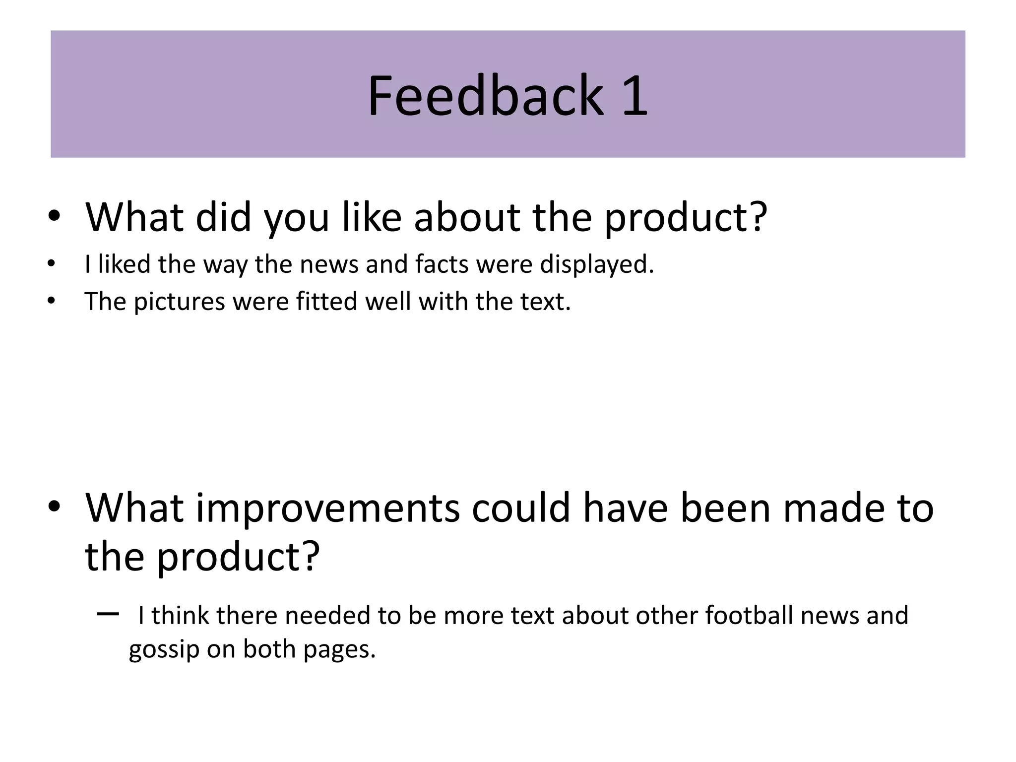 Feedback 1
• What did you like about the product?
• I liked the way the news and facts were displayed.
• The pictures were fitted well with the text.
• What improvements could have been made to
the product?
– I think there needed to be more text about other football news and
gossip on both pages.
 