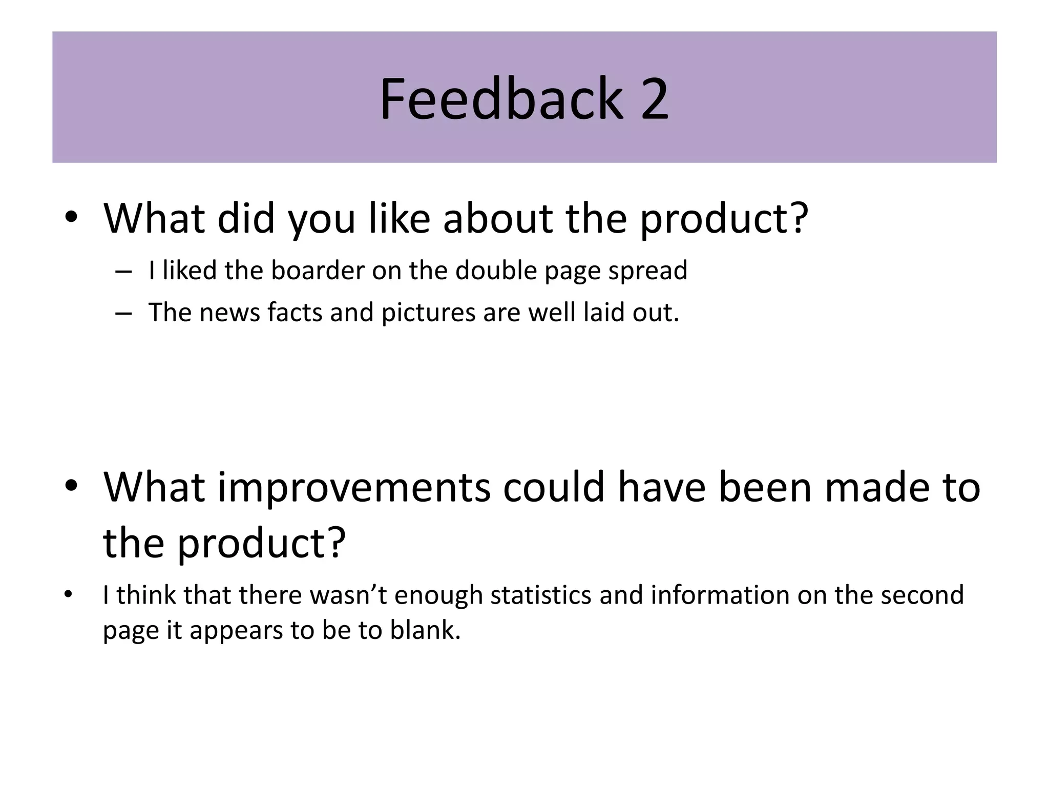 Feedback 2
• What did you like about the product?
– I liked the boarder on the double page spread
– The news facts and pictures are well laid out.
• What improvements could have been made to
the product?
• I think that there wasn’t enough statistics and information on the second
page it appears to be to blank.
 