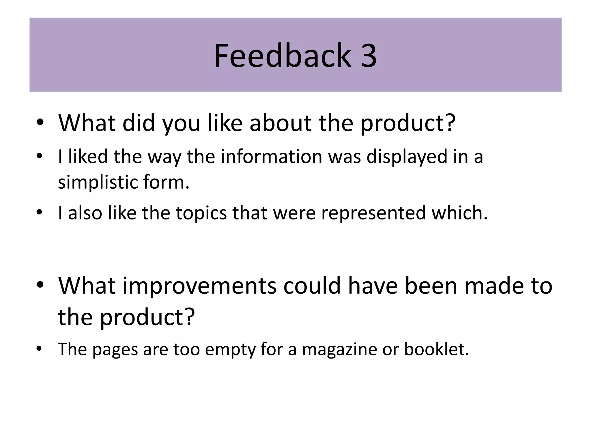 Feedback 3
• What did you like about the product?
• I liked the way the information was displayed in a
simplistic form.
• I also like the topics that were represented which.
• What improvements could have been made to
the product?
• The pages are too empty for a magazine or booklet.
 