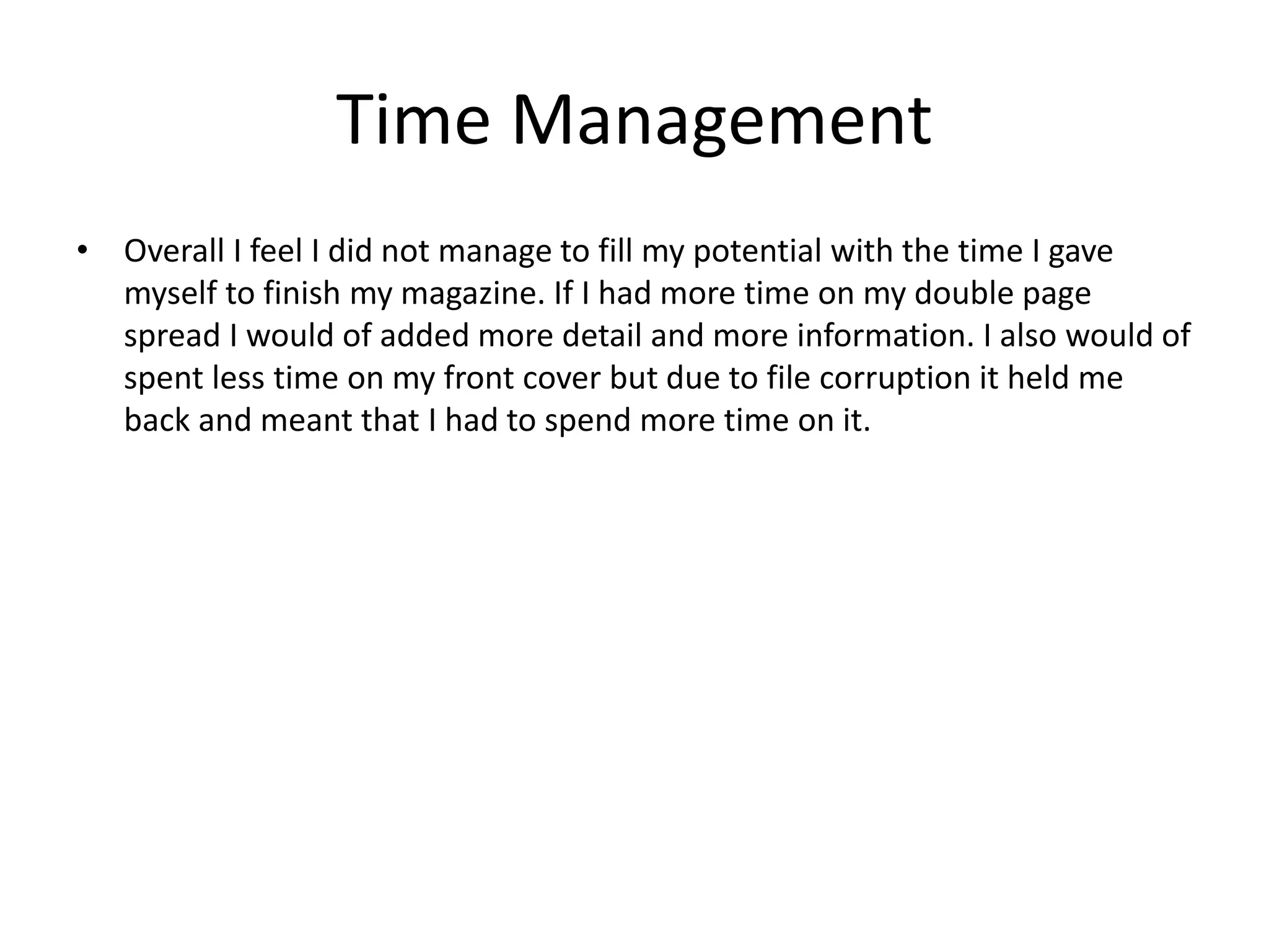 Time Management
• Overall I feel I did not manage to fill my potential with the time I gave
myself to finish my magazine. If I had more time on my double page
spread I would of added more detail and more information. I also would of
spent less time on my front cover but due to file corruption it held me
back and meant that I had to spend more time on it.
 