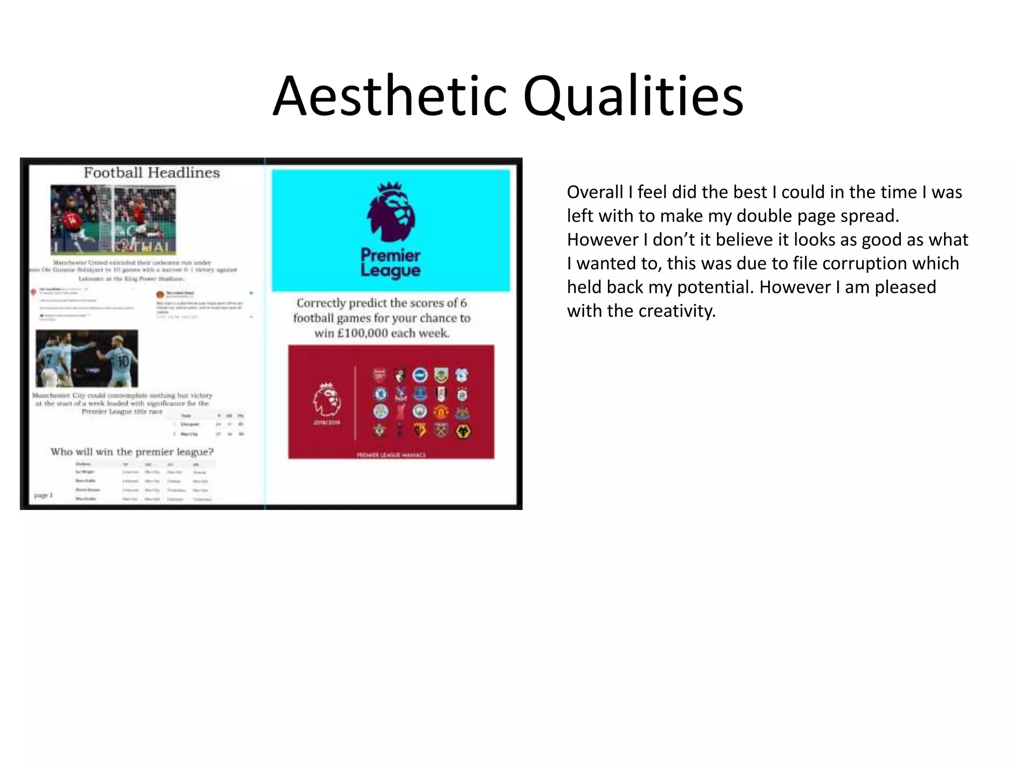 Aesthetic Qualities
Overall I feel did the best I could in the time I was
left with to make my double page spread.
However I don’t it believe it looks as good as what
I wanted to, this was due to file corruption which
held back my potential. However I am pleased
with the creativity.
 