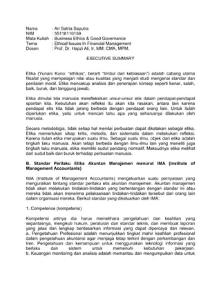 Nama : Ari Satria Saputra
NIM : 55118110159
Mata Kuliah : Business Ethics & Good Governance
Tema : Ethical Issues In Financial Management
Dosen : Prof. Dr. Hapzi Ali, Ir, MM, CMA, MPM.
EXECUTIVE SUMMARY
Etika (Yunani Kuno: “ethikos“, berarti “timbul dari kebiasaan”) adalah cabang utama
filsafat yang mempelajari nilai atau kualitas yang menjadi studi mengenai standar dan
penilaian moral. Etika mencakup analisis dan penerapan konsep seperti benar, salah,
baik, buruk, dan tanggung jawab.
Etika dimulai bila manusia merefleksikan unsur-unsur etis dalam pendapat-pendapat
spontan kita. Kebutuhan akan refleksi itu akan kita rasakan, antara lain karena
pendapat etis kita tidak jarang berbeda dengan pendapat orang lain. Untuk itulah
diperlukan etika, yaitu untuk mencari tahu apa yang seharusnya dilakukan oleh
manusia.
Secara metodologis, tidak setiap hal menilai perbuatan dapat dikatakan sebagai etika.
Etika memerlukan sikap kritis, metodis, dan sistematis dalam melakukan refleksi.
Karena itulah etika merupakan suatu ilmu. Sebagai suatu ilmu, objek dari etika adalah
tingkah laku manusia. Akan tetapi berbeda dengan ilmu-ilmu lain yang meneliti juga
tingkah laku manusia, etika memiliki sudut pandang normatif. Maksudnya etika melihat
dari sudut baik dan buruk terhadap perbuatan manusia.
B. Standar Perilaku Etika Akuntan Manajemen menurut IMA (Institute of
Management Accountants)
IMA (Institute of Management Accountants) mengeluarkan suatu pernyataan yang
menguraikan tentang standar perilaku etis akuntan manajemen. Akuntan manajemen
tidak akan melakukan tindakan-tindakan yang bertentangan dengan standar ini atau
mereka tidak akan menerima pelaksanaan tindakan-tindakan tersebut dari orang lain
dalam organisasi mereka. Berikut standar yang dikeluarkan oleh IMA:
1. Competence (kompetensi)
Kompetensi artinya dia harus memelihara pengetahuan dan keahlian yang
sepantasnya, mengikuti hukum, peraturan dan standar teknis, dan membuat laporan
yang jelas dan lengkap berdasarkan informasi yang dapat dipercaya dan relevan.
a. Pengetahuan Profesional adalah menunjukkan tingkat mahir keahlian profesional
dalam pengetahuan akuntansi agar menjaga tetap terkini dengan perkembangan dan
tren. Pengetahuan dan kemampuan untuk menggunakan teknologi informasi yang
berlaku dan sistem untuk memenuhi kebutuhan pekerjaan.
b. Keuangan monitoring dan analisis adalah memantau dan mengumpulkan data untuk
 