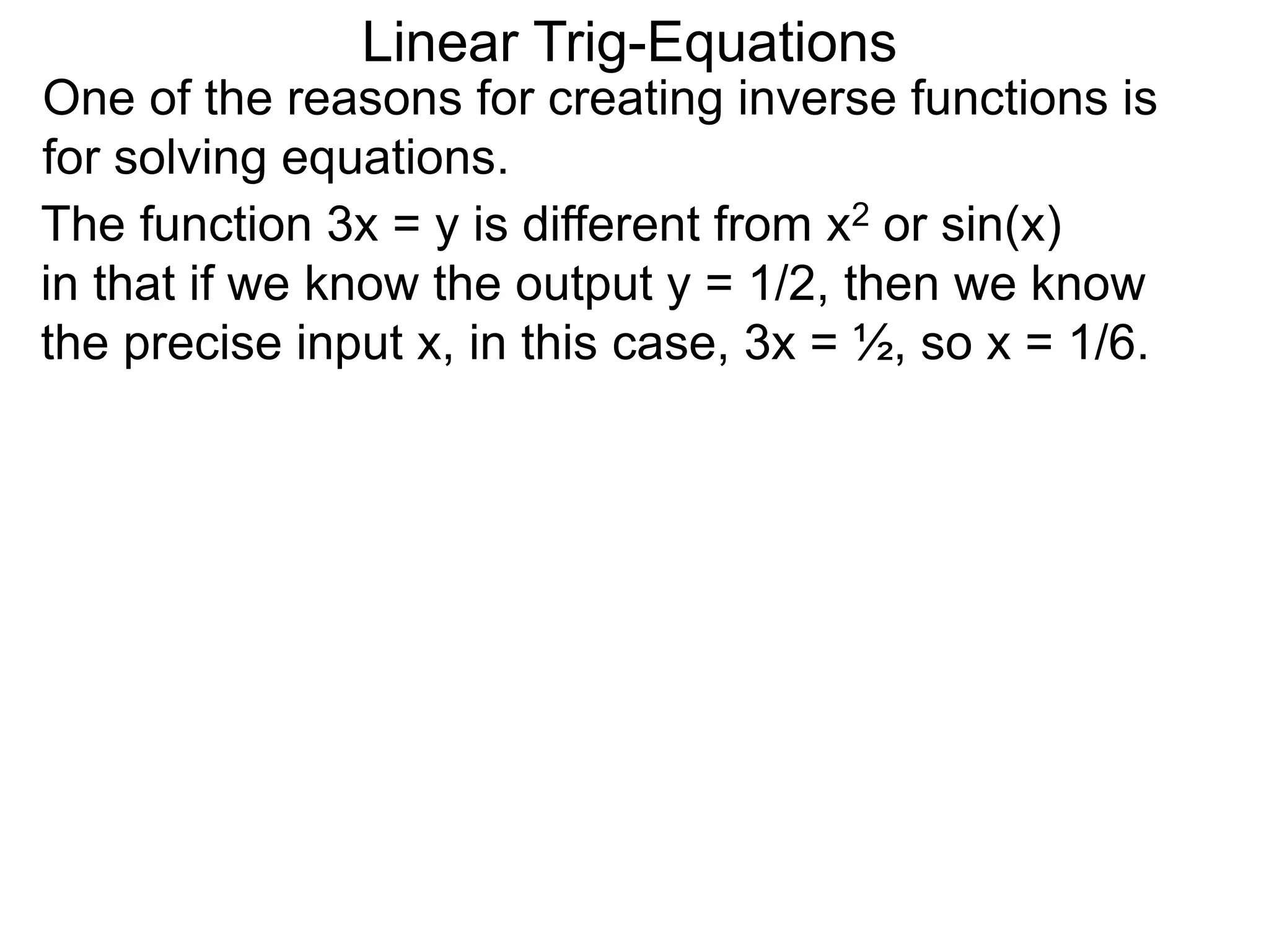 One of the reasons for creating inverse functions is
for solving equations.
Linear Trig-Equations
The function 3x = y is different from x2 or sin(x)
in that if we know the output y = 1/2, then we know
the precise input x, in this case, 3x = ½, so x = 1/6.
 