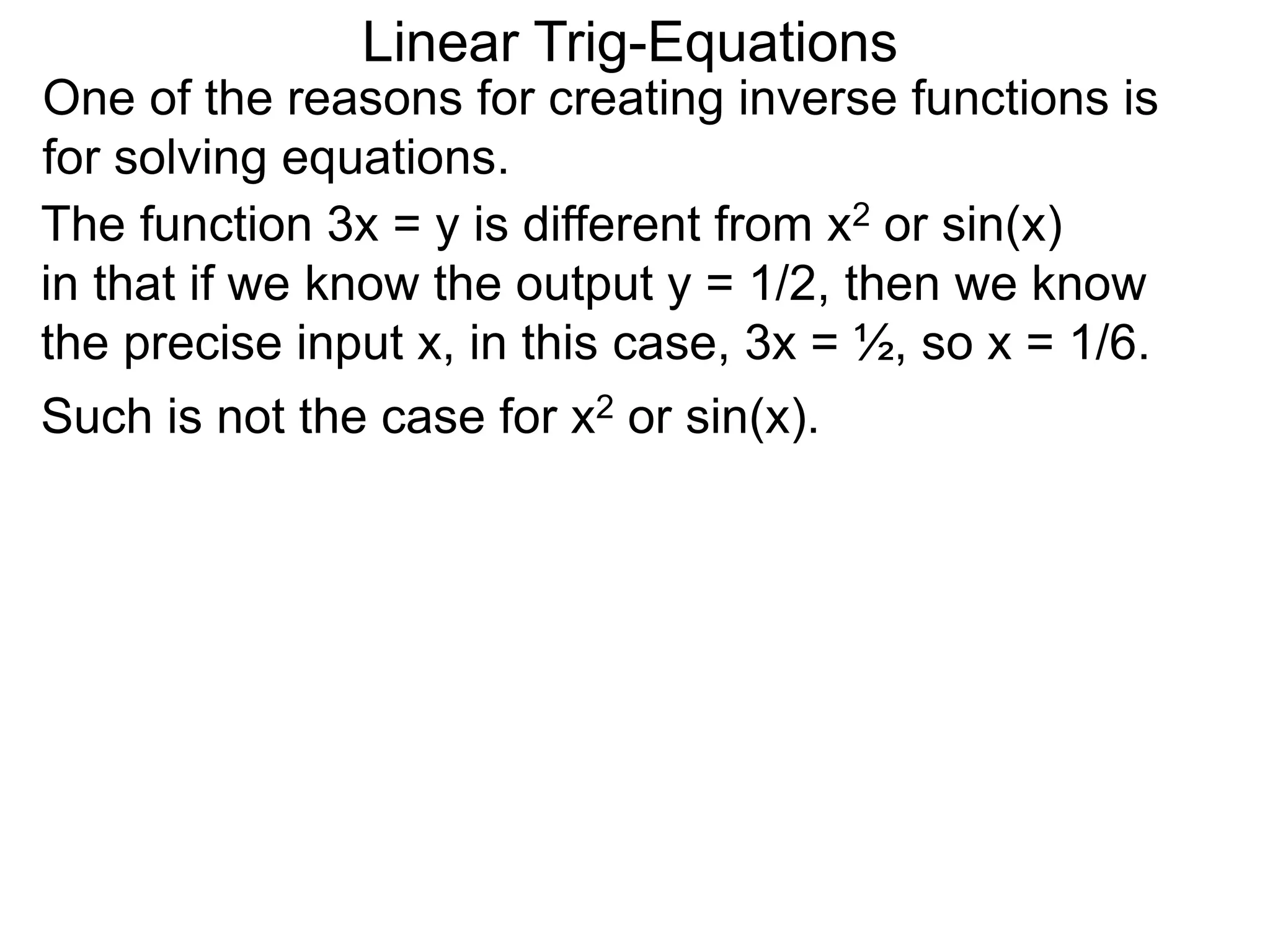 One of the reasons for creating inverse functions is
for solving equations.
Linear Trig-Equations
Such is not the case for x2 or sin(x).
The function 3x = y is different from x2 or sin(x)
in that if we know the output y = 1/2, then we know
the precise input x, in this case, 3x = ½, so x = 1/6.
 