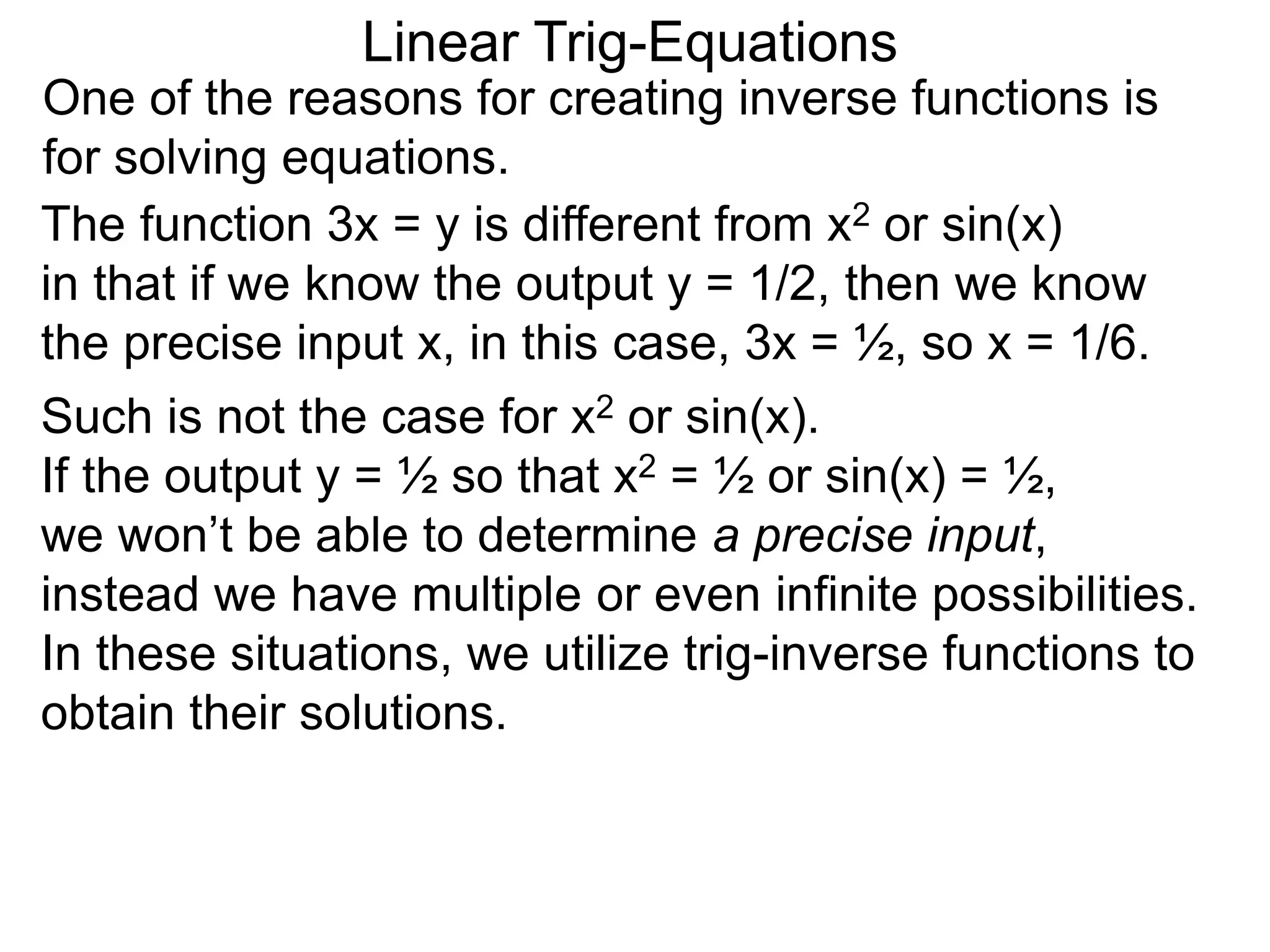 One of the reasons for creating inverse functions is
for solving equations.
Linear Trig-Equations
Such is not the case for x2 or sin(x).
If the output y = ½ so that x2 = ½ or sin(x) = ½,
we won’t be able to determine a precise input,
instead we have multiple or even infinite possibilities.
In these situations, we utilize trig-inverse functions to
obtain their solutions.
The function 3x = y is different from x2 or sin(x)
in that if we know the output y = 1/2, then we know
the precise input x, in this case, 3x = ½, so x = 1/6.
 