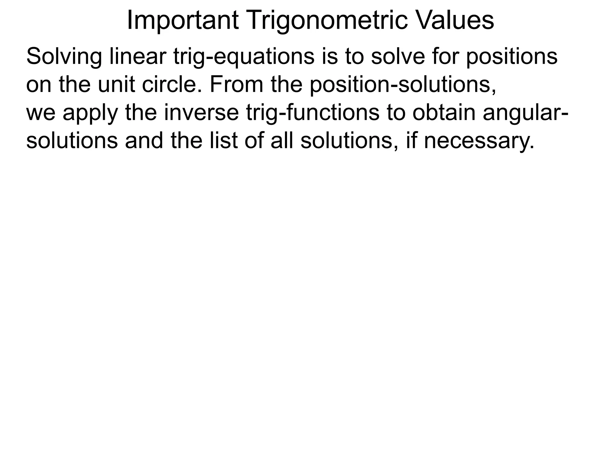 Important Trigonometric Values
Solving linear trig-equations is to solve for positions
on the unit circle. From the position-solutions,
we apply the inverse trig-functions to obtain angular-
solutions and the list of all solutions, if necessary.
 