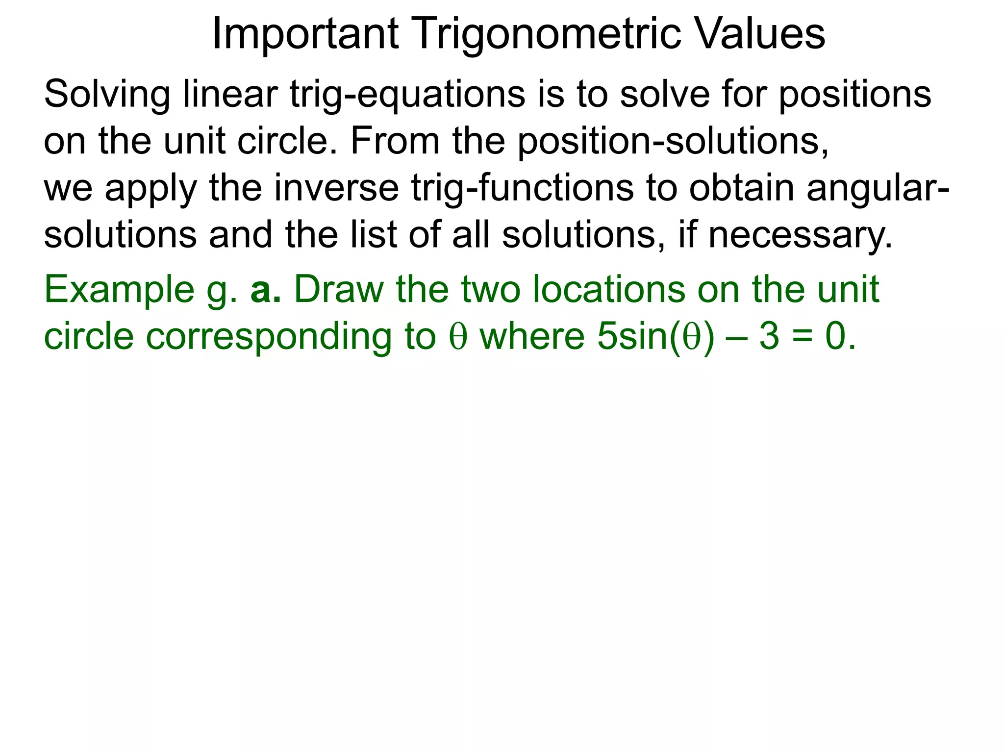Important Trigonometric Values
Solving linear trig-equations is to solve for positions
on the unit circle. From the position-solutions,
we apply the inverse trig-functions to obtain angular-
solutions and the list of all solutions, if necessary.
Example g. a. Draw the two locations on the unit
circle corresponding to  where 5sin() – 3 = 0.
 