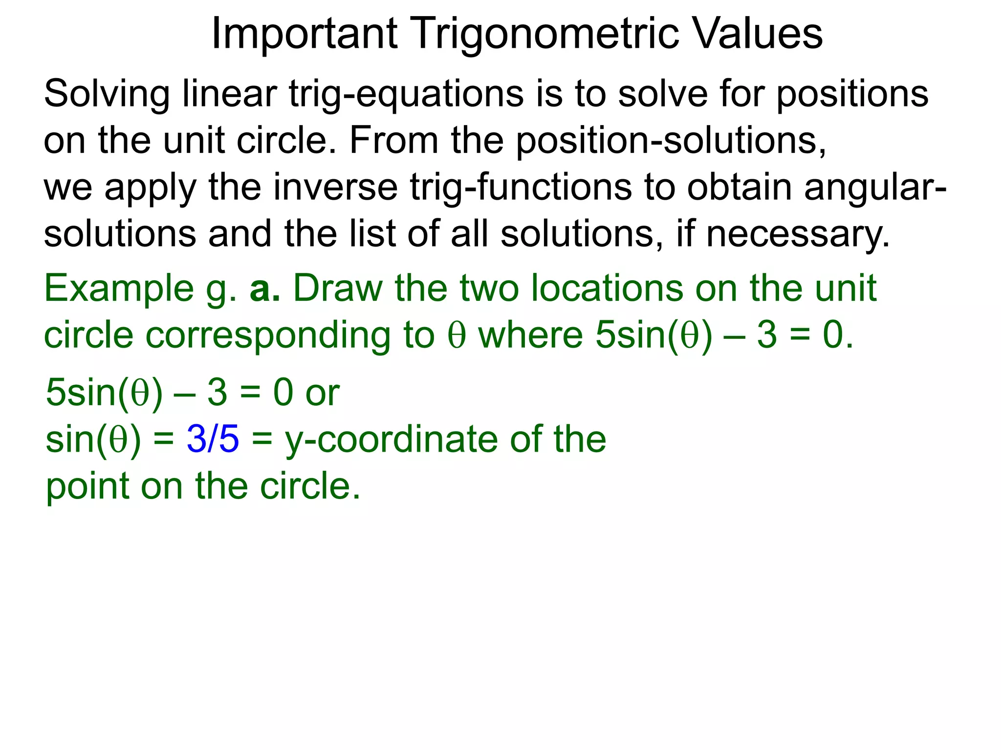 Important Trigonometric Values
Solving linear trig-equations is to solve for positions
on the unit circle. From the position-solutions,
we apply the inverse trig-functions to obtain angular-
solutions and the list of all solutions, if necessary.
Example g. a. Draw the two locations on the unit
circle corresponding to  where 5sin() – 3 = 0.
5sin() – 3 = 0 or
sin() = 3/5 = y-coordinate of the
point on the circle.
 