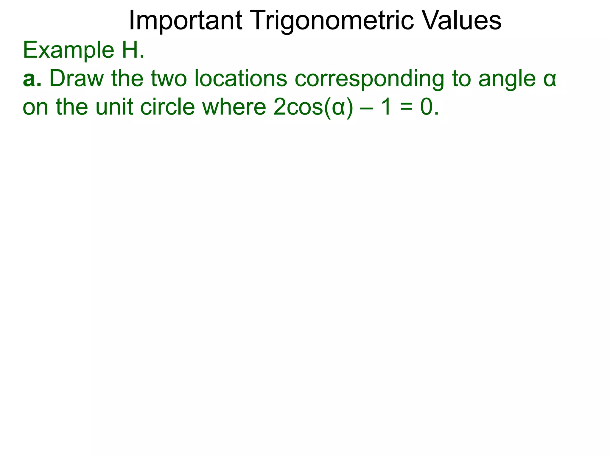 Important Trigonometric Values
Example H.
a. Draw the two locations corresponding to angle α
on the unit circle where 2cos(α) – 1 = 0.
 