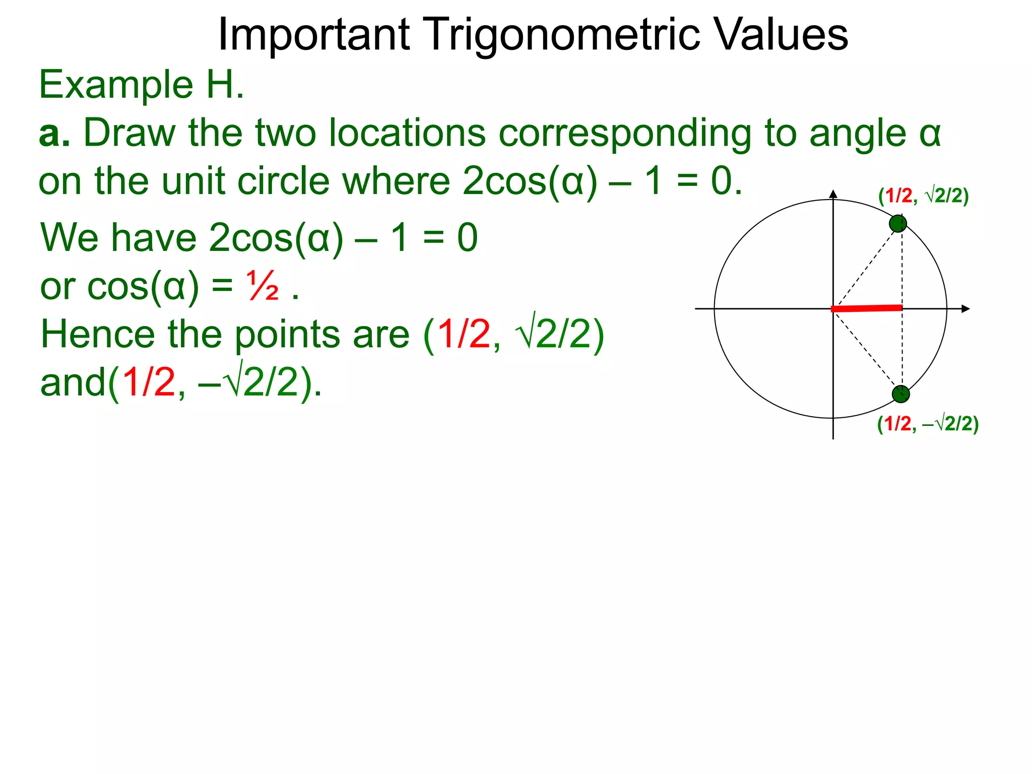 Important Trigonometric Values
Example H.
a. Draw the two locations corresponding to angle α
on the unit circle where 2cos(α) – 1 = 0. (1/2, √2/2)
(1/2, –√2/2)
We have 2cos(α) – 1 = 0
or cos(α) = ½ .
Hence the points are (1/2, √2/2)
and(1/2, –√2/2).
 