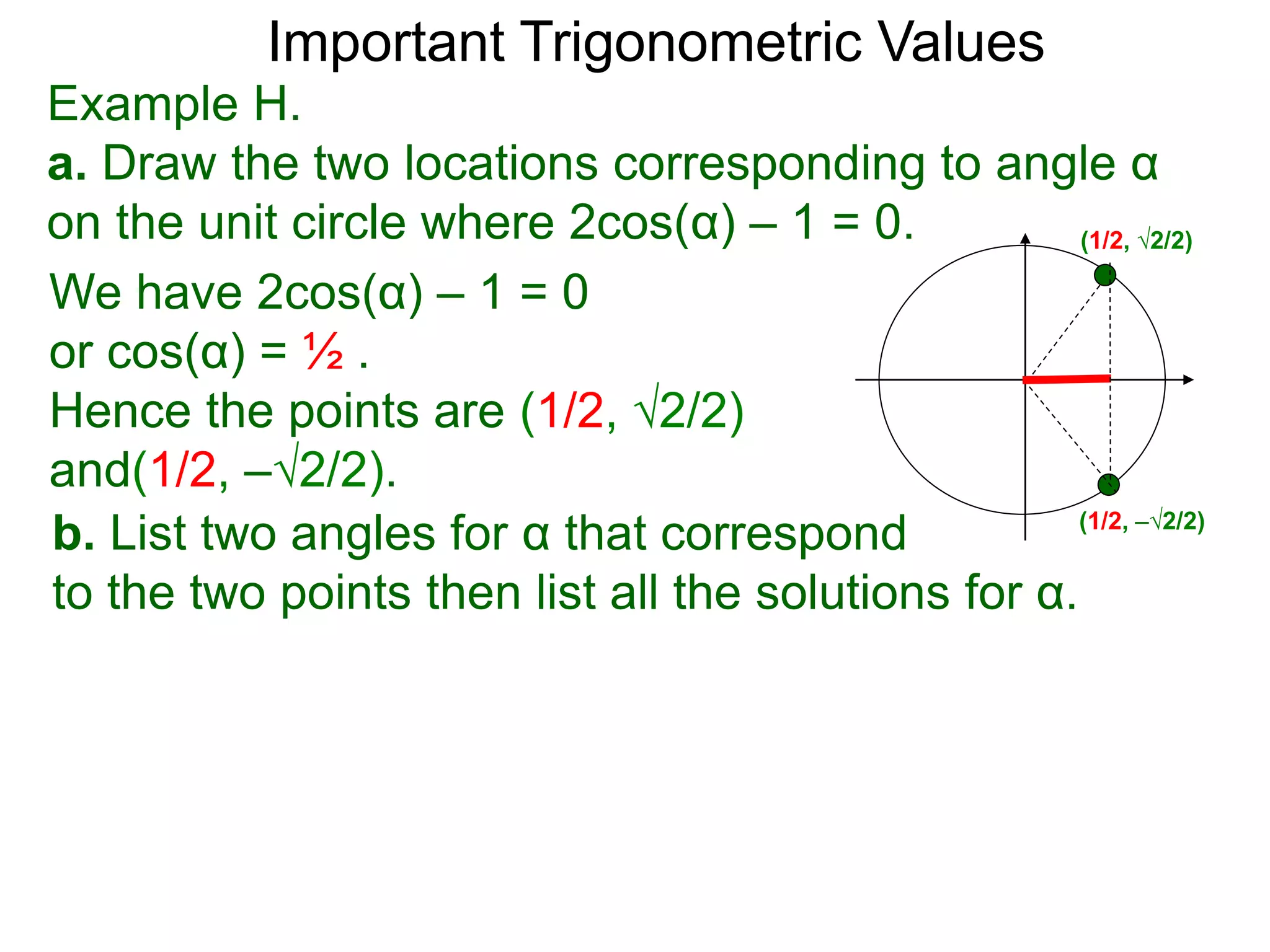 Important Trigonometric Values
Example H.
a. Draw the two locations corresponding to angle α
on the unit circle where 2cos(α) – 1 = 0.
b. List two angles for α that correspond
to the two points then list all the solutions for α.
We have 2cos(α) – 1 = 0
or cos(α) = ½ .
Hence the points are (1/2, √2/2)
and(1/2, –√2/2).
(1/2, √2/2)
(1/2, –√2/2)
 