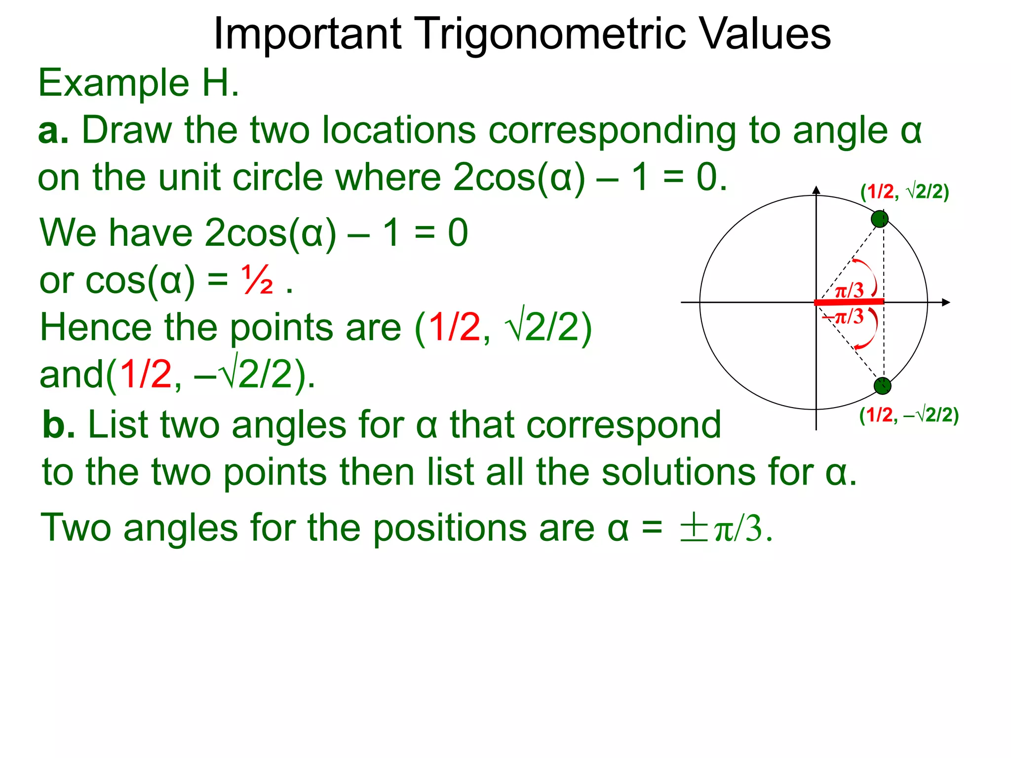 Important Trigonometric Values
Example H.
a. Draw the two locations corresponding to angle α
on the unit circle where 2cos(α) – 1 = 0.
b. List two angles for α that correspond
to the two points then list all the solutions for α.
(1/2, √2/2)
(1/2, –√2/2)
We have 2cos(α) – 1 = 0
or cos(α) = ½ .
Hence the points are (1/2, √2/2)
and(1/2, –√2/2).
–π/3
π/3
Two angles for the positions are α = ±π/3.
 